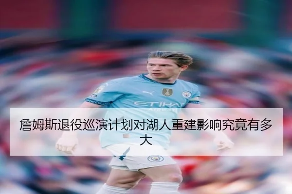 詹姆斯退役巡演计划对湖人重建影响究竟有多大