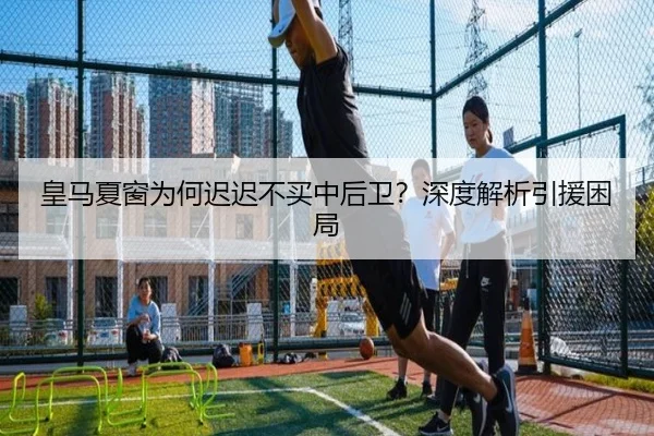 皇马夏窗为何迟迟不买中后卫？深度解析引援困局